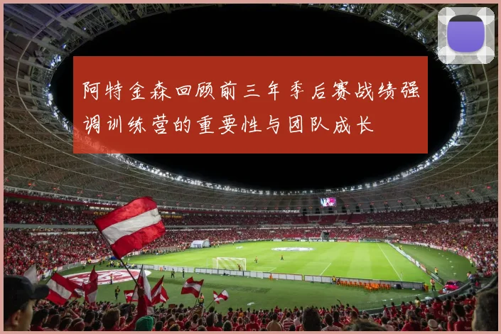 阿特金森回顾前三年季后赛战绩强调训练营的重要性与团队成长