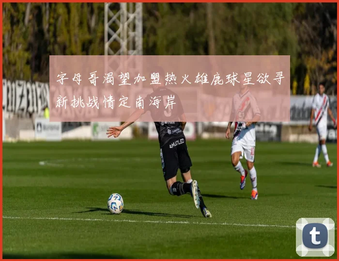 字母哥渴望加盟热火雄鹿球星欲寻新挑战情定南海岸