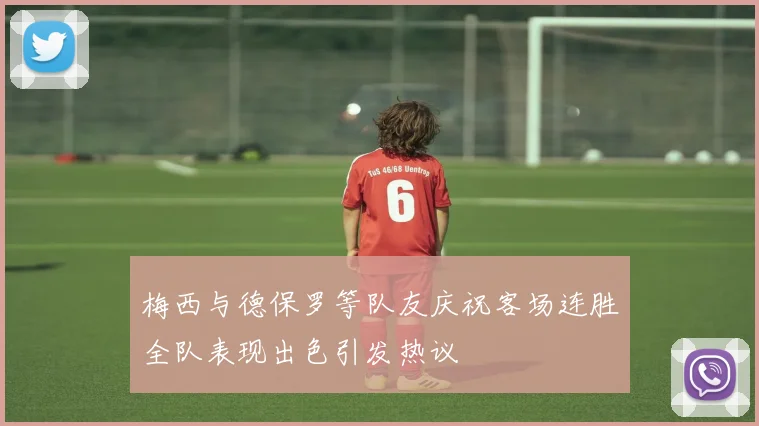 梅西与德保罗等队友庆祝客场连胜全队表现出色引发热议