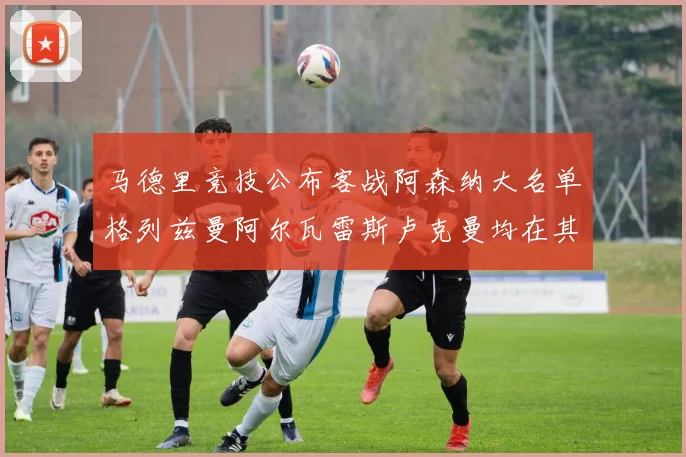 马德里竞技公布客战阿森纳大名单格列兹曼阿尔瓦雷斯卢克曼均在其中