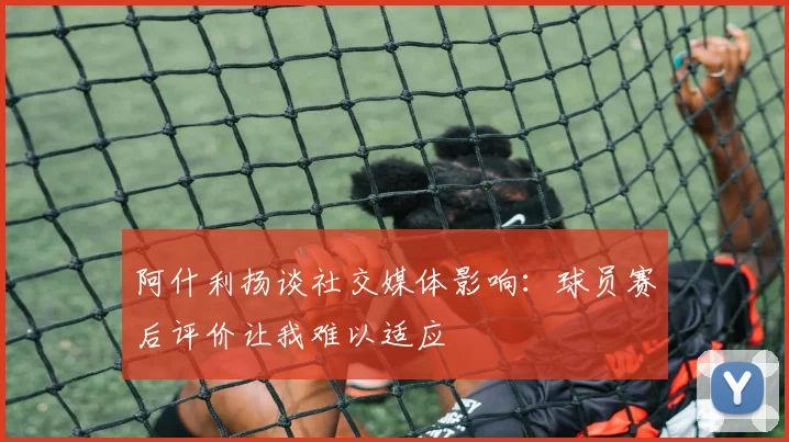 阿什利扬谈社交媒体影响：球员赛后评价让我难以适应