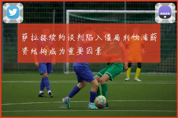 萨拉赫续约谈判陷入僵局利物浦薪资结构成为重要因素
