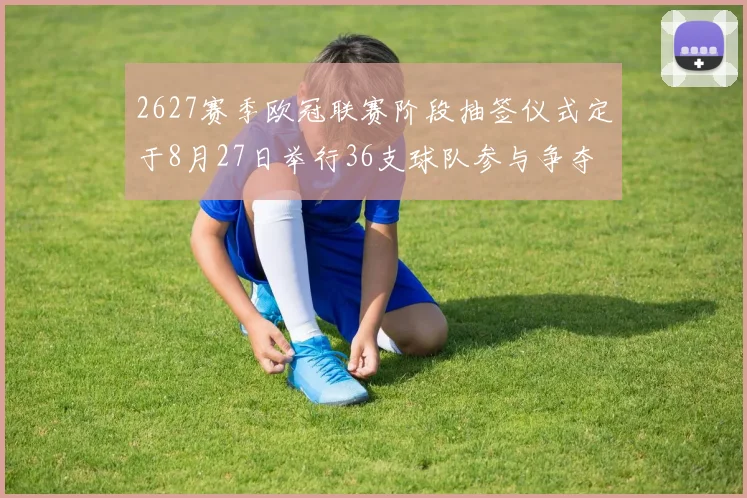 2627赛季欧冠联赛阶段抽签仪式定于8月27日举行36支球队参与争夺