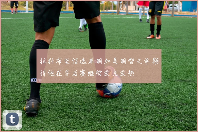拉科布坚信选库明加是明智之举期待他在季后赛继续发光发热