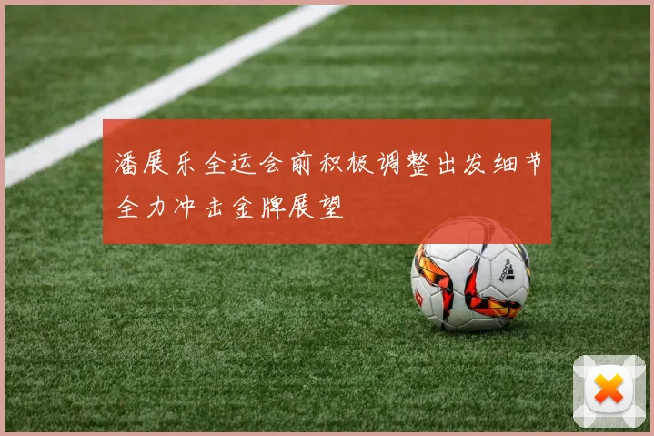 潘展乐全运会前积极调整出发细节全力冲击金牌展望