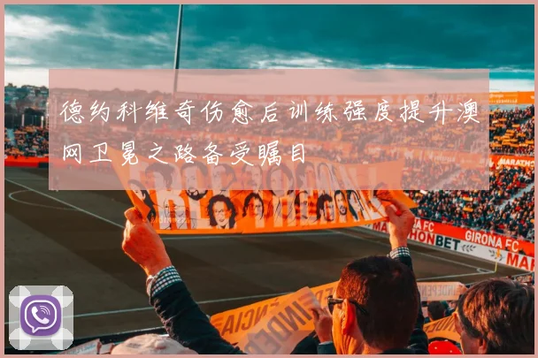 德约科维奇伤愈后训练强度提升澳网卫冕之路备受瞩目