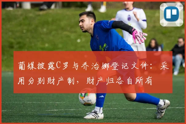葡媒披露C罗与乔治娜登记文件：采用分别财产制，财产归各自所有